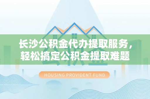 厚街长沙公积金代办提取服务，轻松搞定公积金提取难题