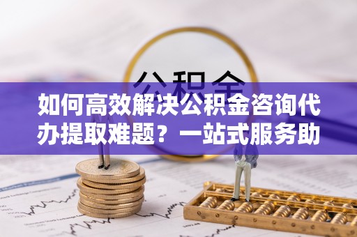 厚街如何高效解决公积金咨询代办提取难题？一站式服务助您轻松搞定