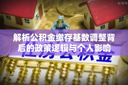 厚街解析公积金缴存基数调整背后的政策逻辑与个人影响