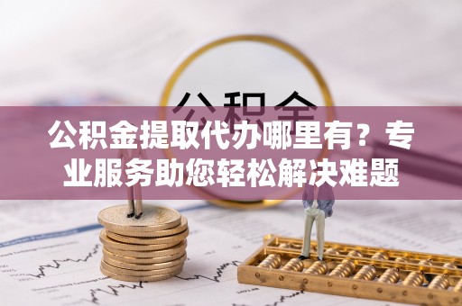 厚街公积金提取代办哪里有？专业服务助您轻松解决难题