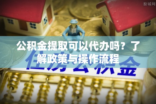 厚街公积金提取可以代办吗？了解政策与操作流程