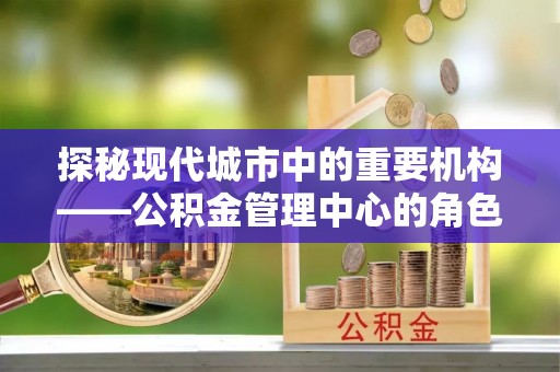 厚街探秘现代城市中的重要机构——公积金管理中心的角色与使命