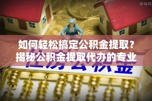 厚街如何轻松搞定公积金提取？揭秘公积金提取代办的专业服务